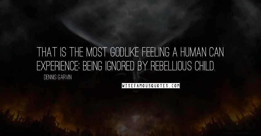 Dennis Garvin Quotes: That is the most godlike feeling a human can experience; being ignored by rebellious child.
