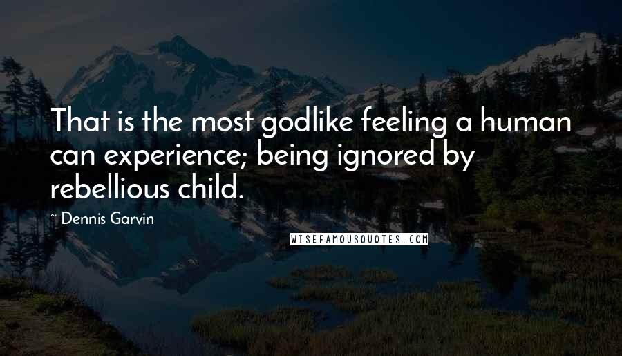 Dennis Garvin Quotes: That is the most godlike feeling a human can experience; being ignored by rebellious child.
