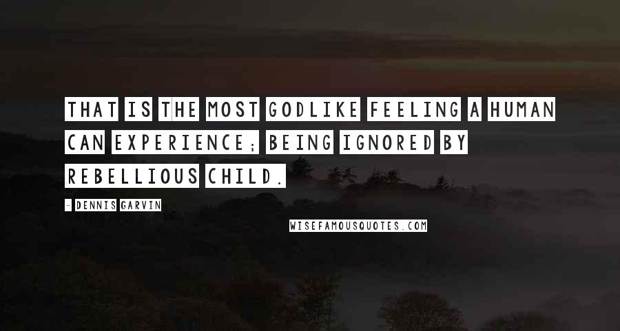 Dennis Garvin Quotes: That is the most godlike feeling a human can experience; being ignored by rebellious child.