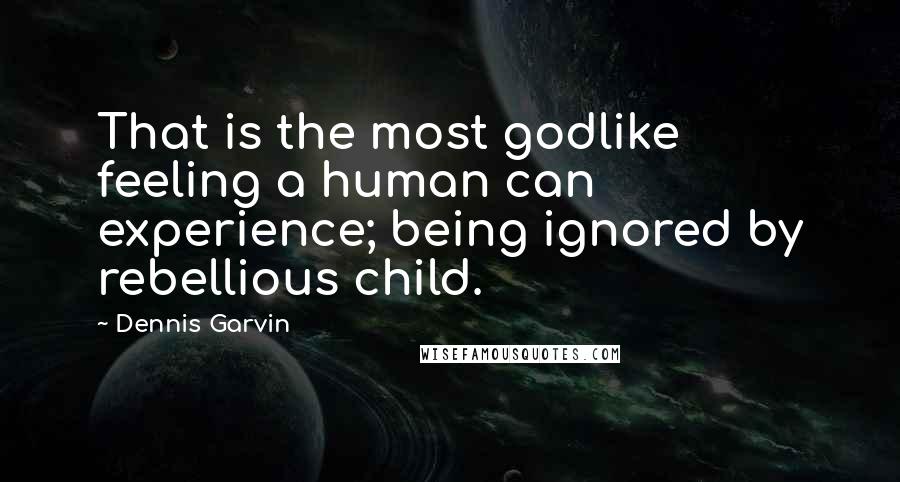 Dennis Garvin Quotes: That is the most godlike feeling a human can experience; being ignored by rebellious child.