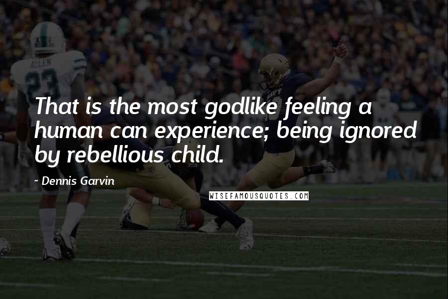 Dennis Garvin Quotes: That is the most godlike feeling a human can experience; being ignored by rebellious child.