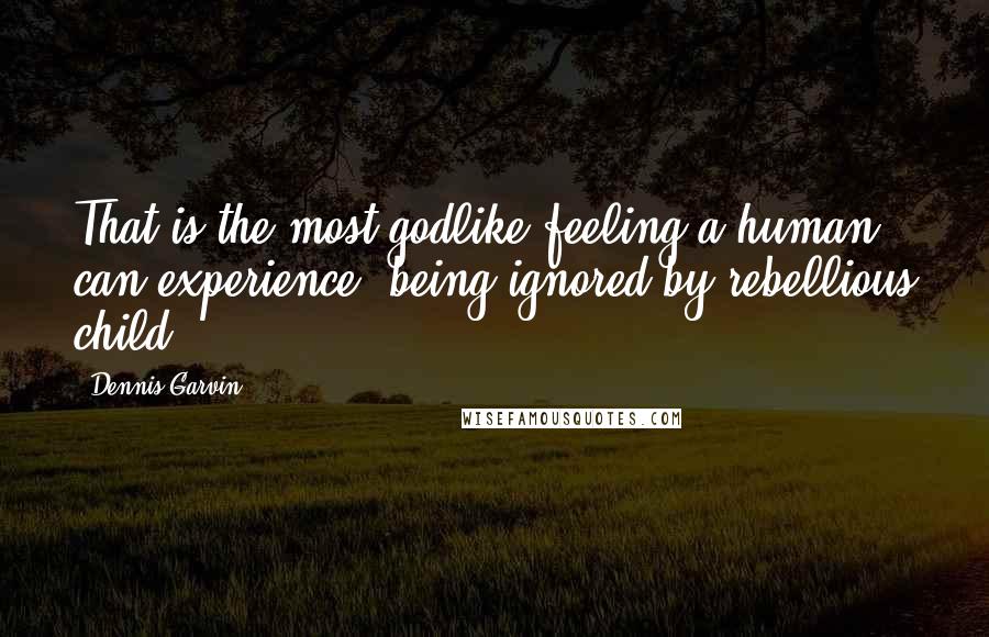 Dennis Garvin Quotes: That is the most godlike feeling a human can experience; being ignored by rebellious child.
