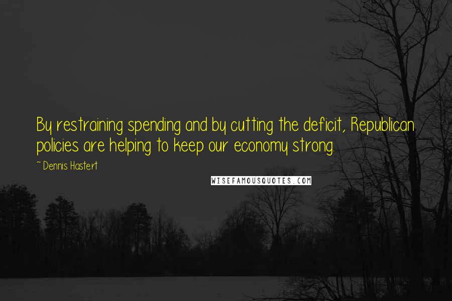 Dennis Hastert Quotes: By restraining spending and by cutting the deficit, Republican policies are helping to keep our economy strong.