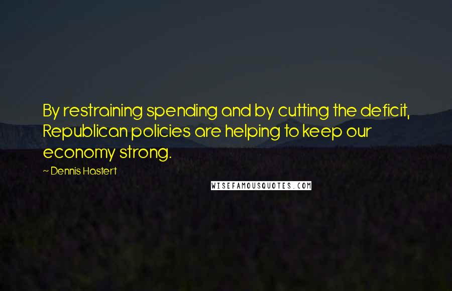 Dennis Hastert Quotes: By restraining spending and by cutting the deficit, Republican policies are helping to keep our economy strong.