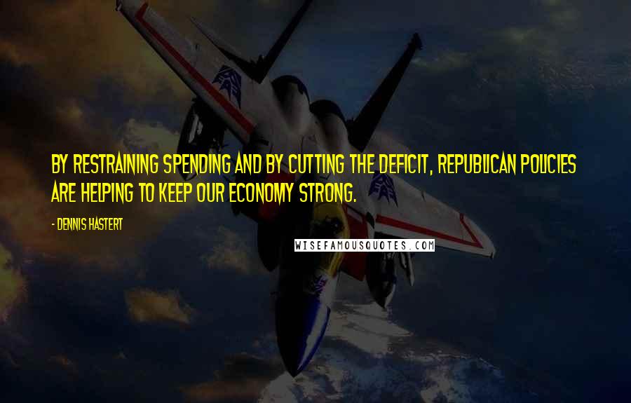 Dennis Hastert Quotes: By restraining spending and by cutting the deficit, Republican policies are helping to keep our economy strong.