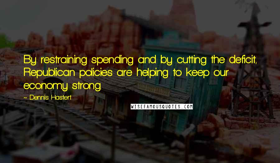 Dennis Hastert Quotes: By restraining spending and by cutting the deficit, Republican policies are helping to keep our economy strong.