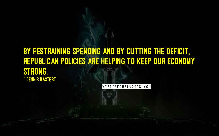 Dennis Hastert Quotes: By restraining spending and by cutting the deficit, Republican policies are helping to keep our economy strong.