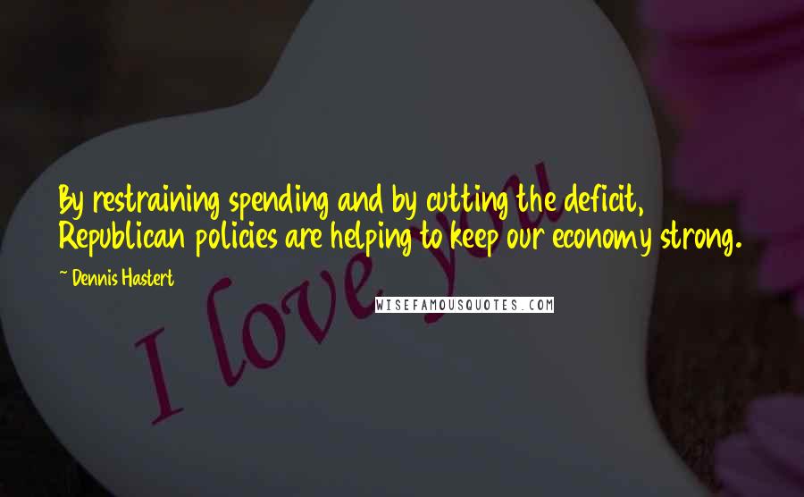 Dennis Hastert Quotes: By restraining spending and by cutting the deficit, Republican policies are helping to keep our economy strong.