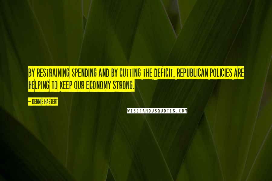 Dennis Hastert Quotes: By restraining spending and by cutting the deficit, Republican policies are helping to keep our economy strong.