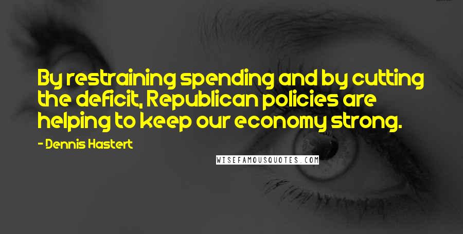 Dennis Hastert Quotes: By restraining spending and by cutting the deficit, Republican policies are helping to keep our economy strong.