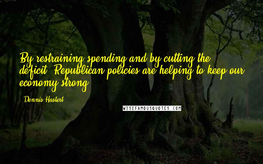 Dennis Hastert Quotes: By restraining spending and by cutting the deficit, Republican policies are helping to keep our economy strong.