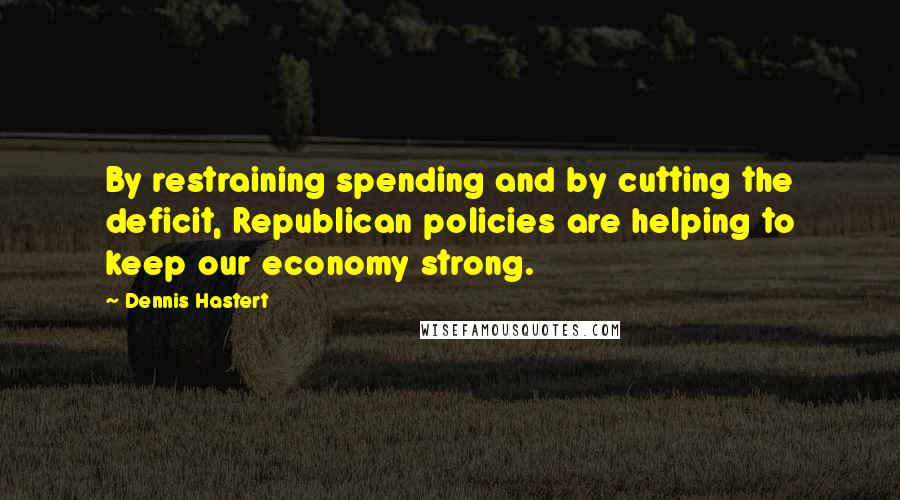 Dennis Hastert Quotes: By restraining spending and by cutting the deficit, Republican policies are helping to keep our economy strong.