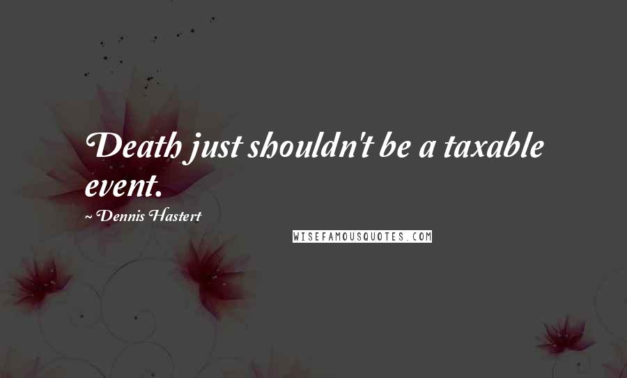 Dennis Hastert Quotes: Death just shouldn't be a taxable event.