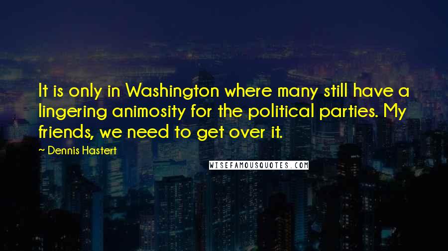 Dennis Hastert Quotes: It is only in Washington where many still have a lingering animosity for the political parties. My friends, we need to get over it.