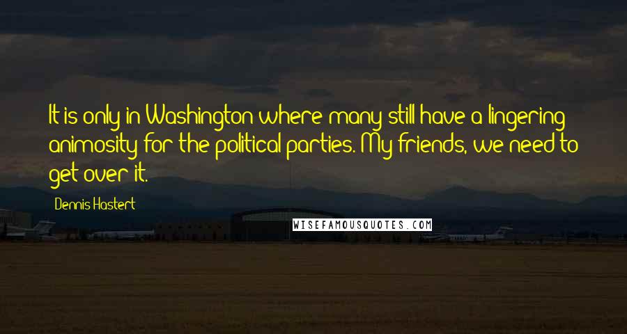 Dennis Hastert Quotes: It is only in Washington where many still have a lingering animosity for the political parties. My friends, we need to get over it.