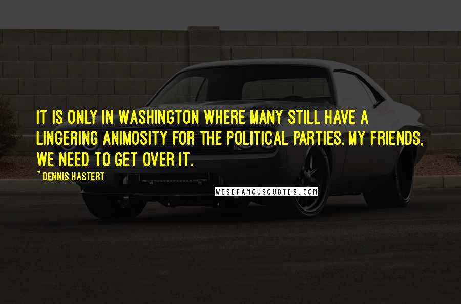 Dennis Hastert Quotes: It is only in Washington where many still have a lingering animosity for the political parties. My friends, we need to get over it.