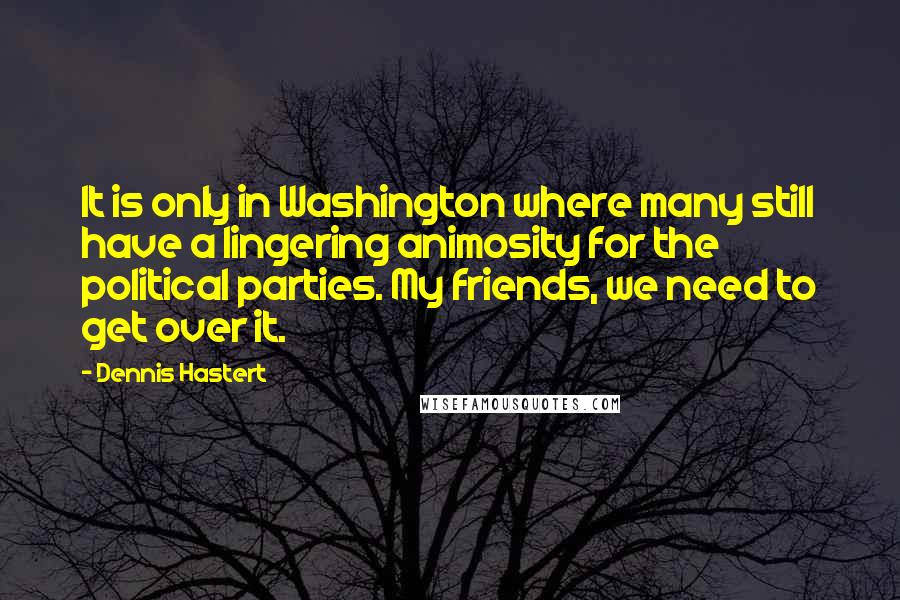 Dennis Hastert Quotes: It is only in Washington where many still have a lingering animosity for the political parties. My friends, we need to get over it.