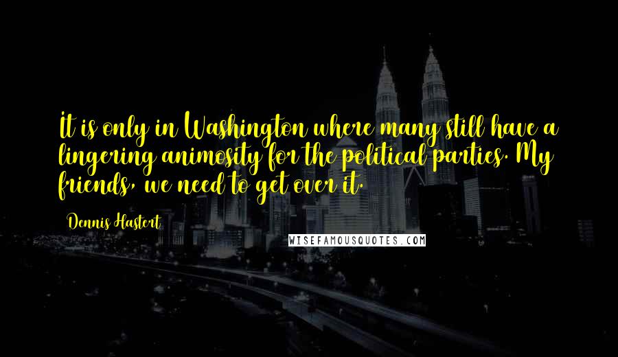 Dennis Hastert Quotes: It is only in Washington where many still have a lingering animosity for the political parties. My friends, we need to get over it.