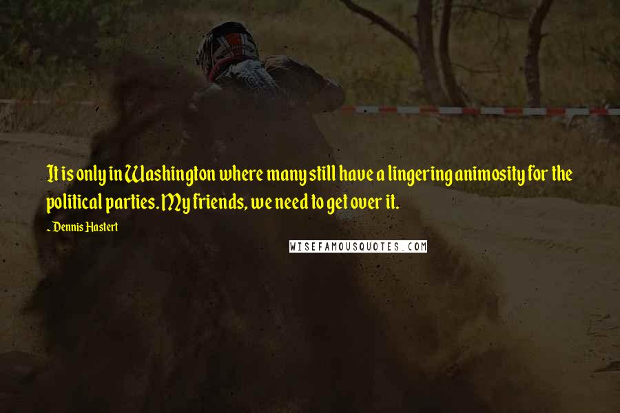Dennis Hastert Quotes: It is only in Washington where many still have a lingering animosity for the political parties. My friends, we need to get over it.