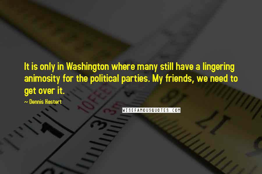 Dennis Hastert Quotes: It is only in Washington where many still have a lingering animosity for the political parties. My friends, we need to get over it.