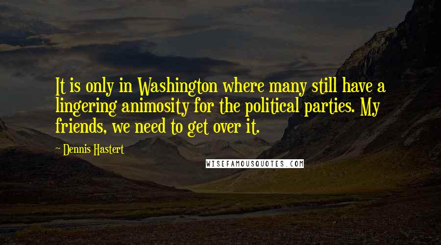 Dennis Hastert Quotes: It is only in Washington where many still have a lingering animosity for the political parties. My friends, we need to get over it.