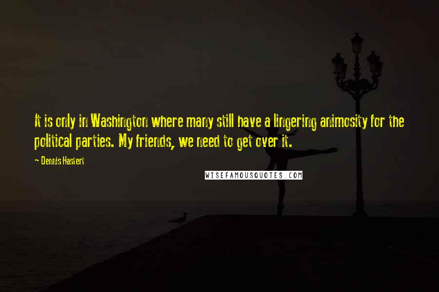 Dennis Hastert Quotes: It is only in Washington where many still have a lingering animosity for the political parties. My friends, we need to get over it.
