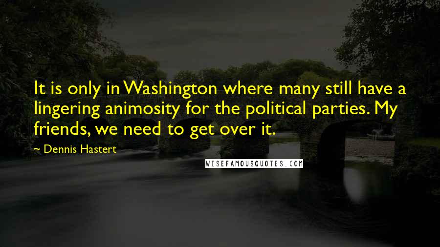 Dennis Hastert Quotes: It is only in Washington where many still have a lingering animosity for the political parties. My friends, we need to get over it.