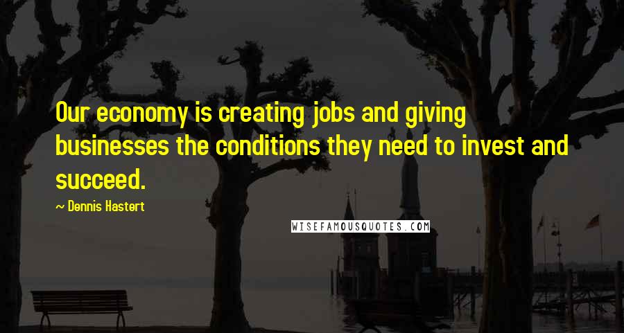 Dennis Hastert Quotes: Our economy is creating jobs and giving businesses the conditions they need to invest and succeed.