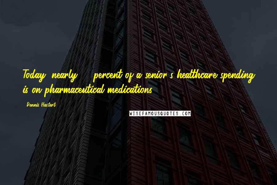 Dennis Hastert Quotes: Today, nearly 40 percent of a senior's healthcare spending is on pharmaceutical medications.