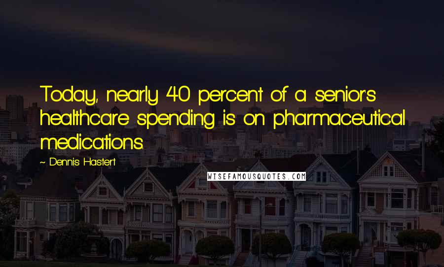 Dennis Hastert Quotes: Today, nearly 40 percent of a senior's healthcare spending is on pharmaceutical medications.