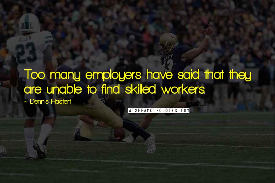 Dennis Hastert Quotes: Too many employers have said that they are unable to find skilled workers.