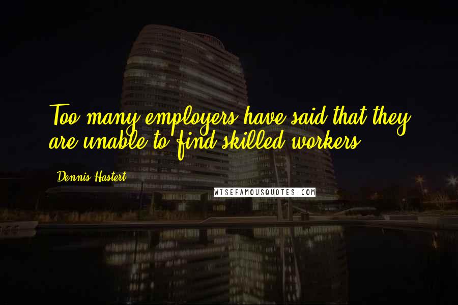 Dennis Hastert Quotes: Too many employers have said that they are unable to find skilled workers.