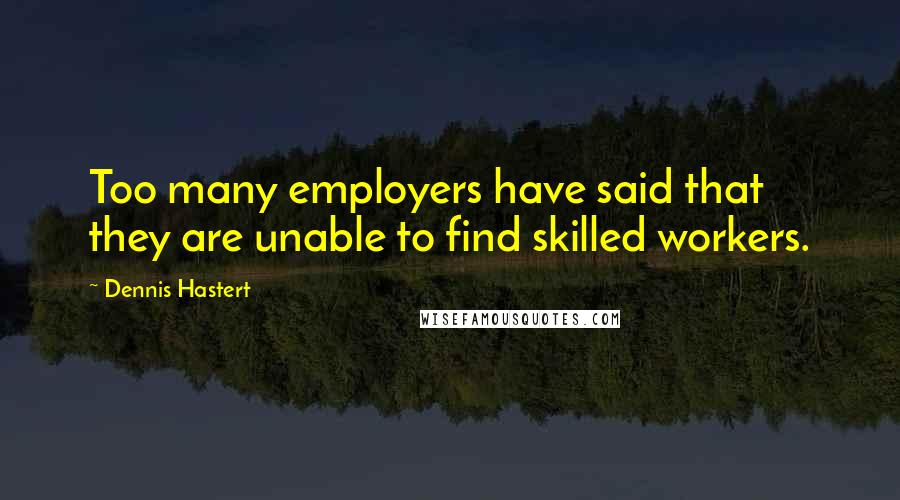 Dennis Hastert Quotes: Too many employers have said that they are unable to find skilled workers.