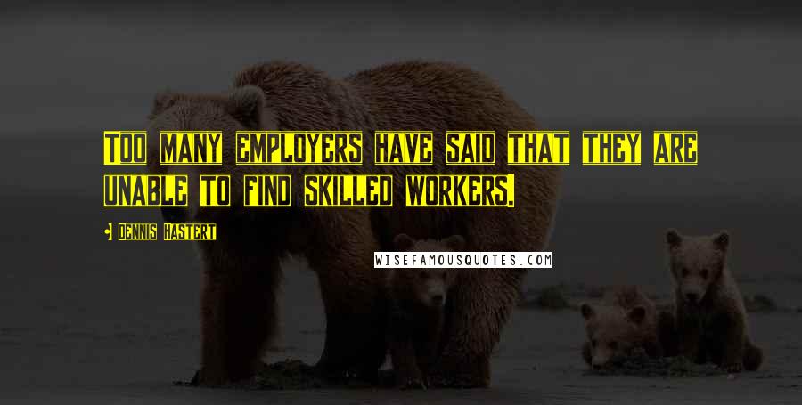 Dennis Hastert Quotes: Too many employers have said that they are unable to find skilled workers.