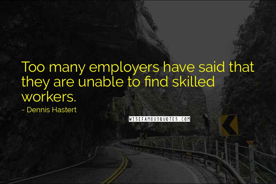 Dennis Hastert Quotes: Too many employers have said that they are unable to find skilled workers.