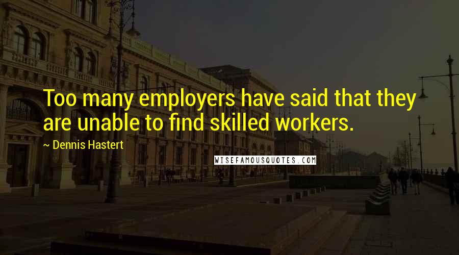 Dennis Hastert Quotes: Too many employers have said that they are unable to find skilled workers.