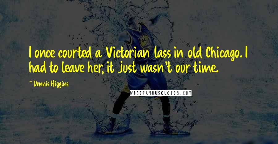 Dennis Higgins Quotes: I once courted a Victorian lass in old Chicago. I had to leave her, it just wasn't our time.