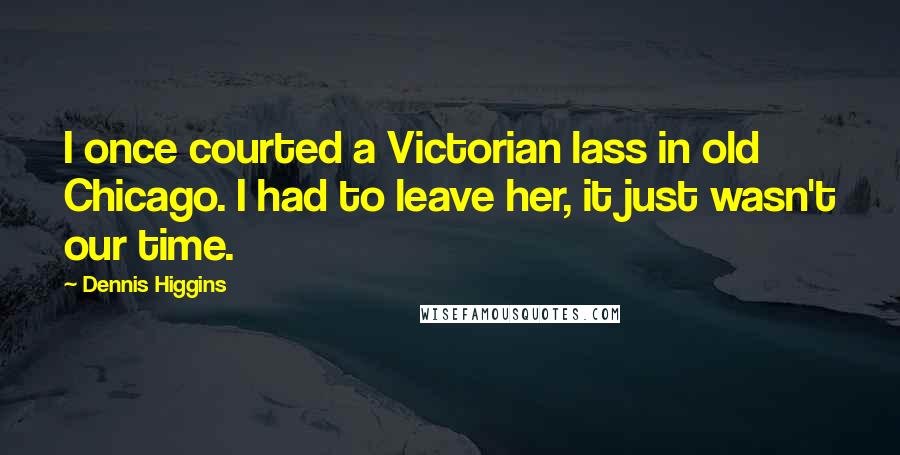 Dennis Higgins Quotes: I once courted a Victorian lass in old Chicago. I had to leave her, it just wasn't our time.