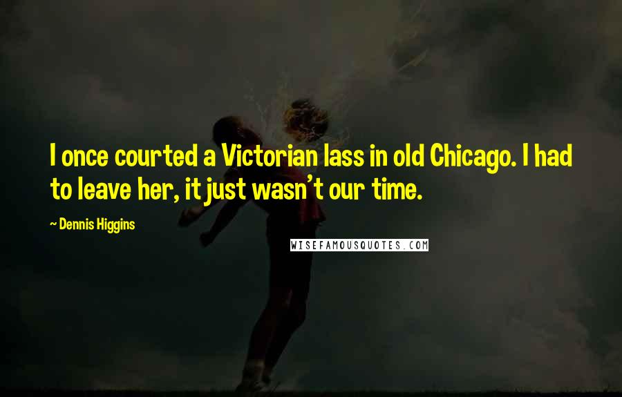 Dennis Higgins Quotes: I once courted a Victorian lass in old Chicago. I had to leave her, it just wasn't our time.