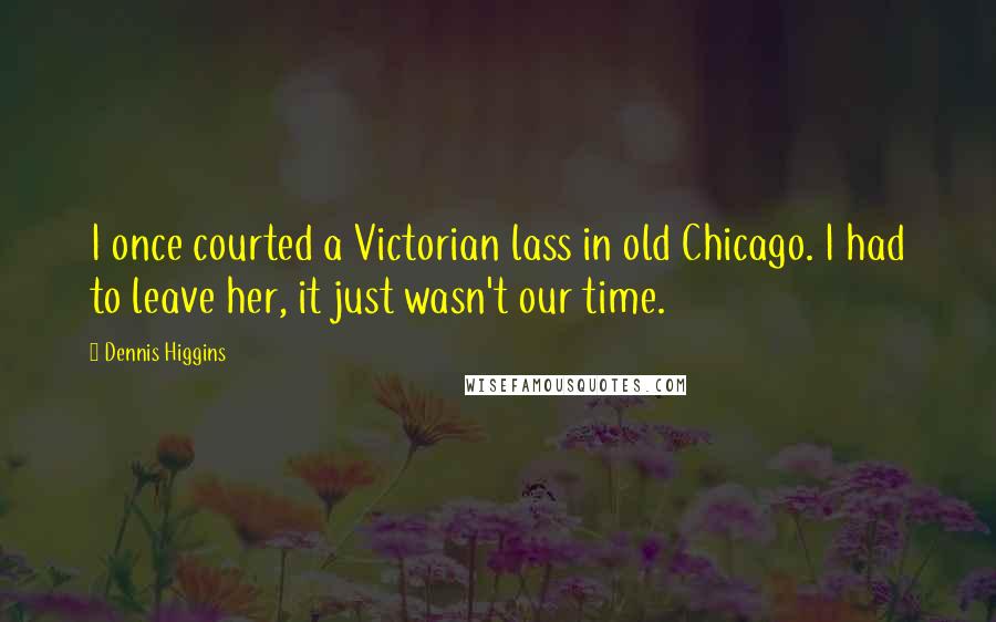 Dennis Higgins Quotes: I once courted a Victorian lass in old Chicago. I had to leave her, it just wasn't our time.