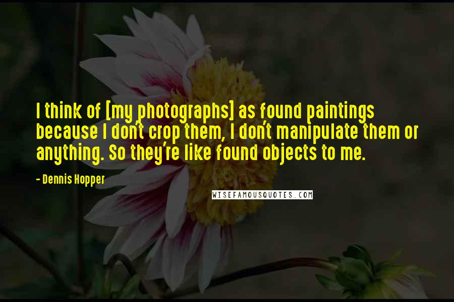 Dennis Hopper Quotes: I think of [my photographs] as found paintings because I don't crop them, I don't manipulate them or anything. So they're like found objects to me.