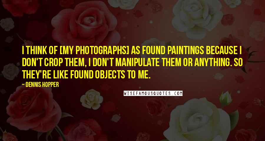 Dennis Hopper Quotes: I think of [my photographs] as found paintings because I don't crop them, I don't manipulate them or anything. So they're like found objects to me.
