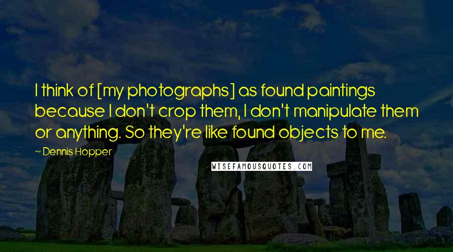 Dennis Hopper Quotes: I think of [my photographs] as found paintings because I don't crop them, I don't manipulate them or anything. So they're like found objects to me.