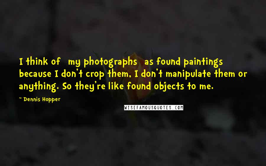 Dennis Hopper Quotes: I think of [my photographs] as found paintings because I don't crop them, I don't manipulate them or anything. So they're like found objects to me.