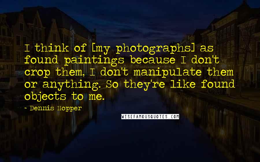 Dennis Hopper Quotes: I think of [my photographs] as found paintings because I don't crop them, I don't manipulate them or anything. So they're like found objects to me.