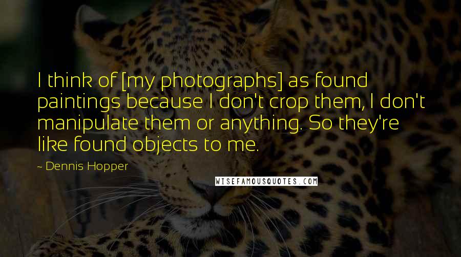 Dennis Hopper Quotes: I think of [my photographs] as found paintings because I don't crop them, I don't manipulate them or anything. So they're like found objects to me.