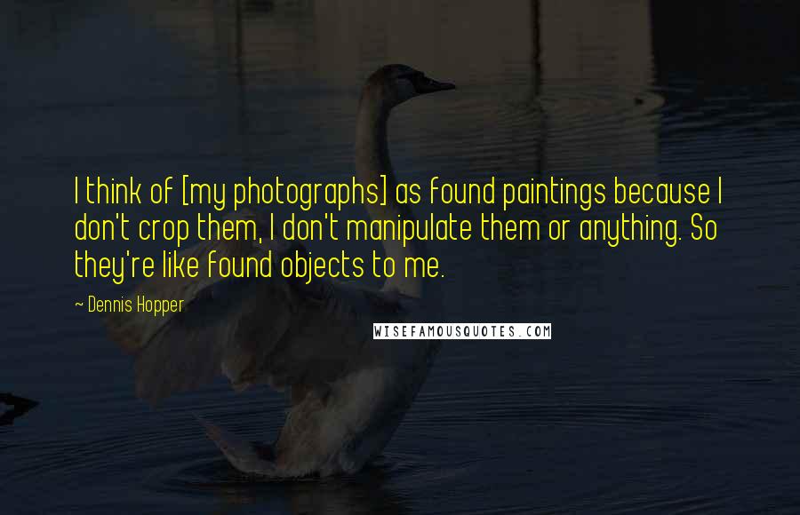 Dennis Hopper Quotes: I think of [my photographs] as found paintings because I don't crop them, I don't manipulate them or anything. So they're like found objects to me.