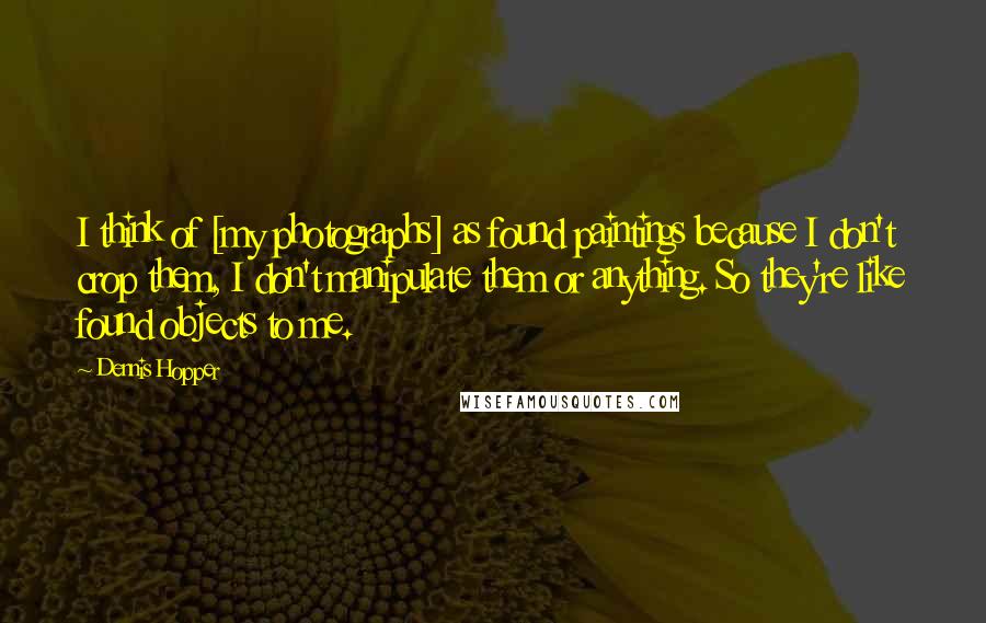 Dennis Hopper Quotes: I think of [my photographs] as found paintings because I don't crop them, I don't manipulate them or anything. So they're like found objects to me.