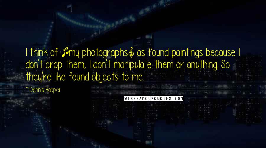 Dennis Hopper Quotes: I think of [my photographs] as found paintings because I don't crop them, I don't manipulate them or anything. So they're like found objects to me.