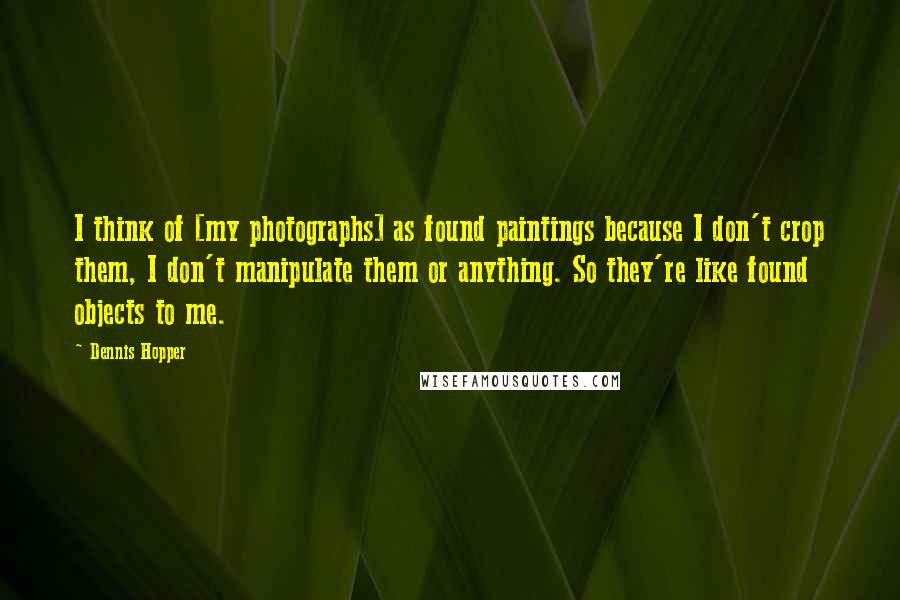 Dennis Hopper Quotes: I think of [my photographs] as found paintings because I don't crop them, I don't manipulate them or anything. So they're like found objects to me.